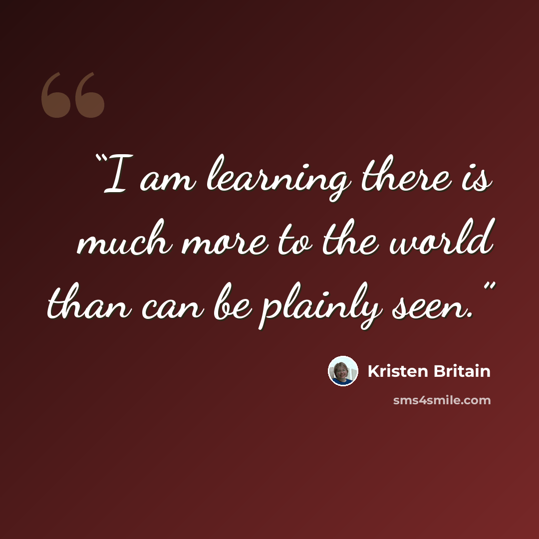 “I am learning there is much more to the world than can be plainly seen.” quote by Kristen Britain