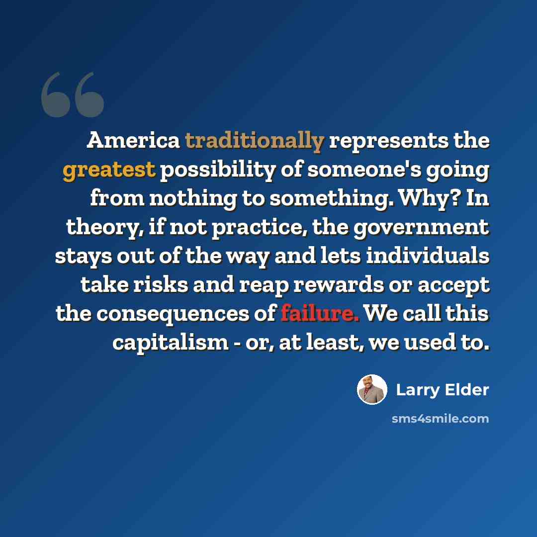 “America traditionally represents the greatest possibility of someone's going from nothing to something. Why? In theory, if not practice, the government stays out of the way and lets individuals take risks and reap rewards or accept the consequences of failure. We call this capitalism - or, at…” quote by Larry Elder
