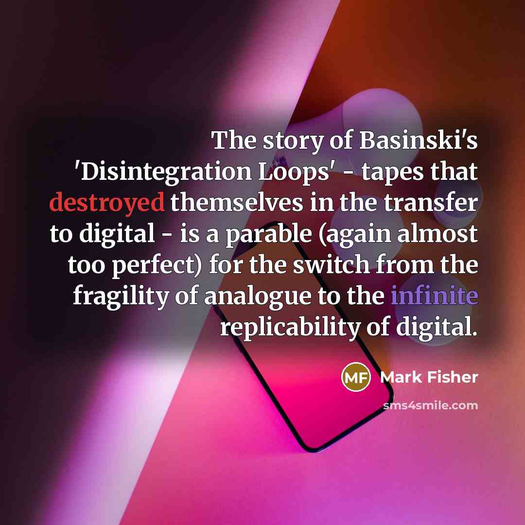 “The story of Basinski's 'Disintegration Loops' - tapes that destroyed themselves in the transfer to digital - is a parable (again almost too perfect) for the switch from the fragility of analogue to the infinite replicability of digital.” quote by Mark Fisher