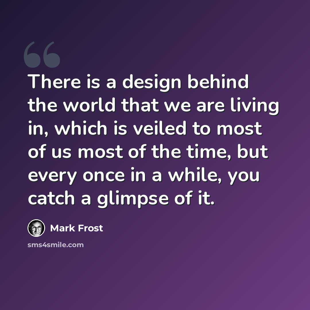 “There is a design behind the world that we are living in, which is veiled to most of us most of the time, but every once in a while, you catch a glimpse of it.” quote by Mark Frost