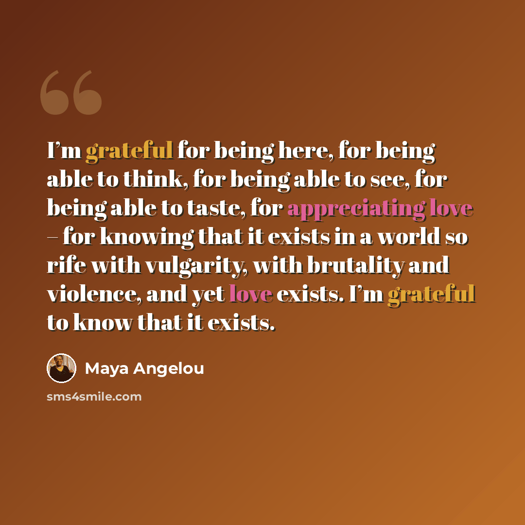 “I’m grateful for being here, for being able to think, for being able to see, for being able to taste, for appreciating love – for knowing that it exists in a world so rife with vulgarity, with brutality and violence, and yet love exists. I’m grateful to know that it exists.” quote by Maya Angelou