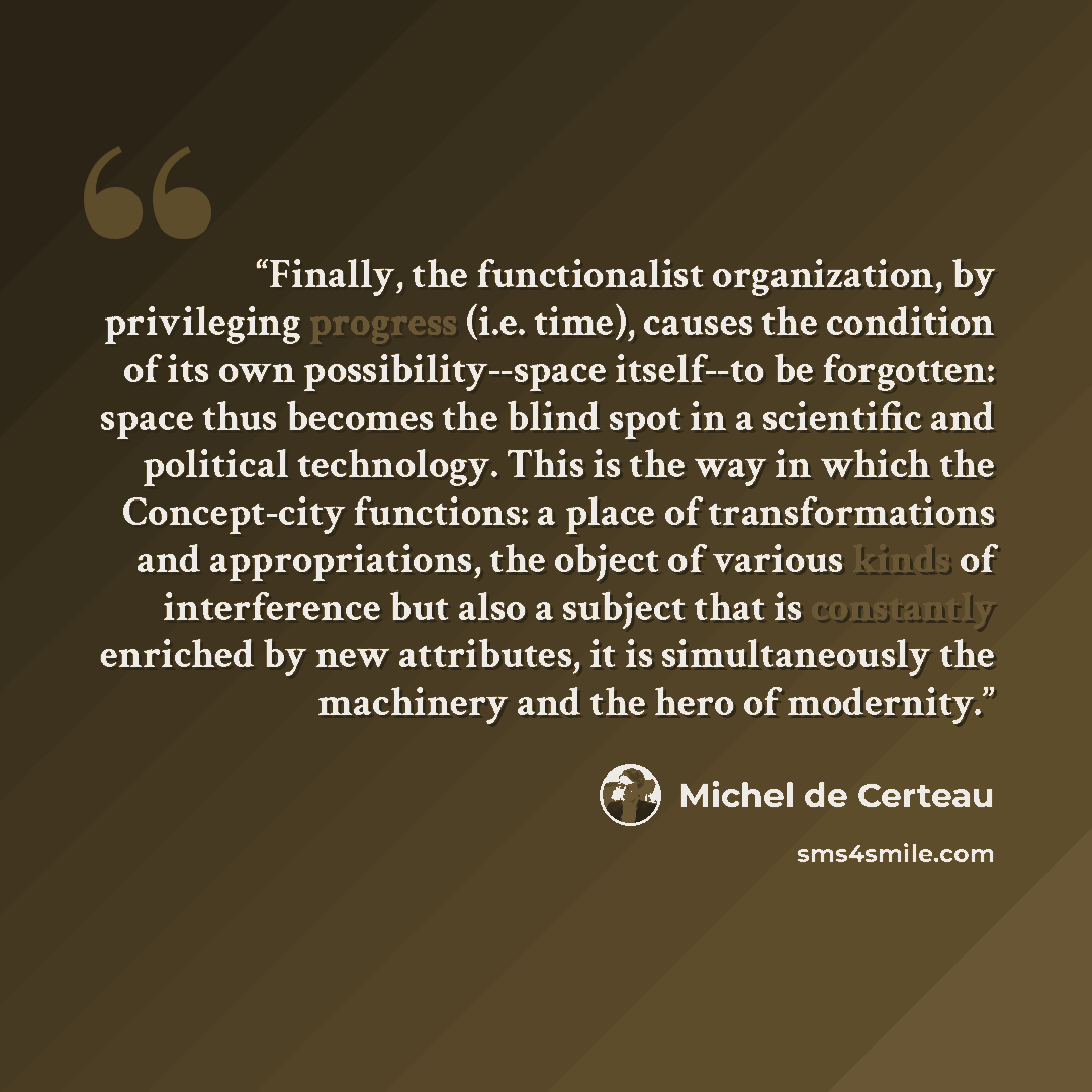 “Finally, the functionalist organization, by privileging progress (i.e. time), causes the condition of its own possibility--space itself--to be forgotten: space thus becomes the blind spot in a scientific and political technology. This is the way in which the Concept-city functions: a place of…” quote by Michel de Certeau