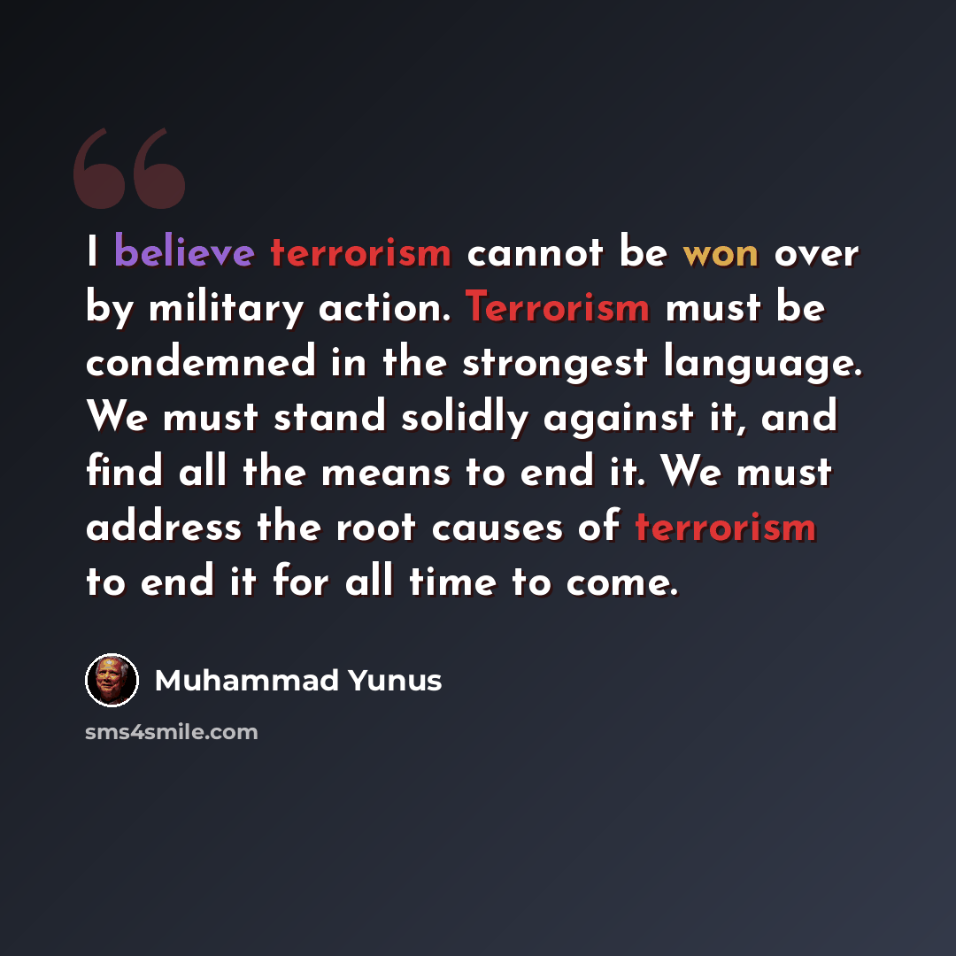 “I believe terrorism cannot be won over by military action. Terrorism must be condemned in the strongest language. We must stand solidly against it, and find all the means to end it. We must address the root causes of terrorism to end it for all time to come.” quote by Muhammad Yunus