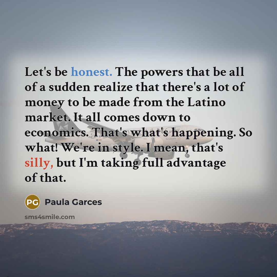 “Let's be honest. The powers that be all of a sudden realize that there's a lot of money to be made from the Latino market. It all comes down to economics. That's what's happening. So what! We're in style. I mean, that's silly, but I'm taking full advantage of that.” quote by Paula Garces