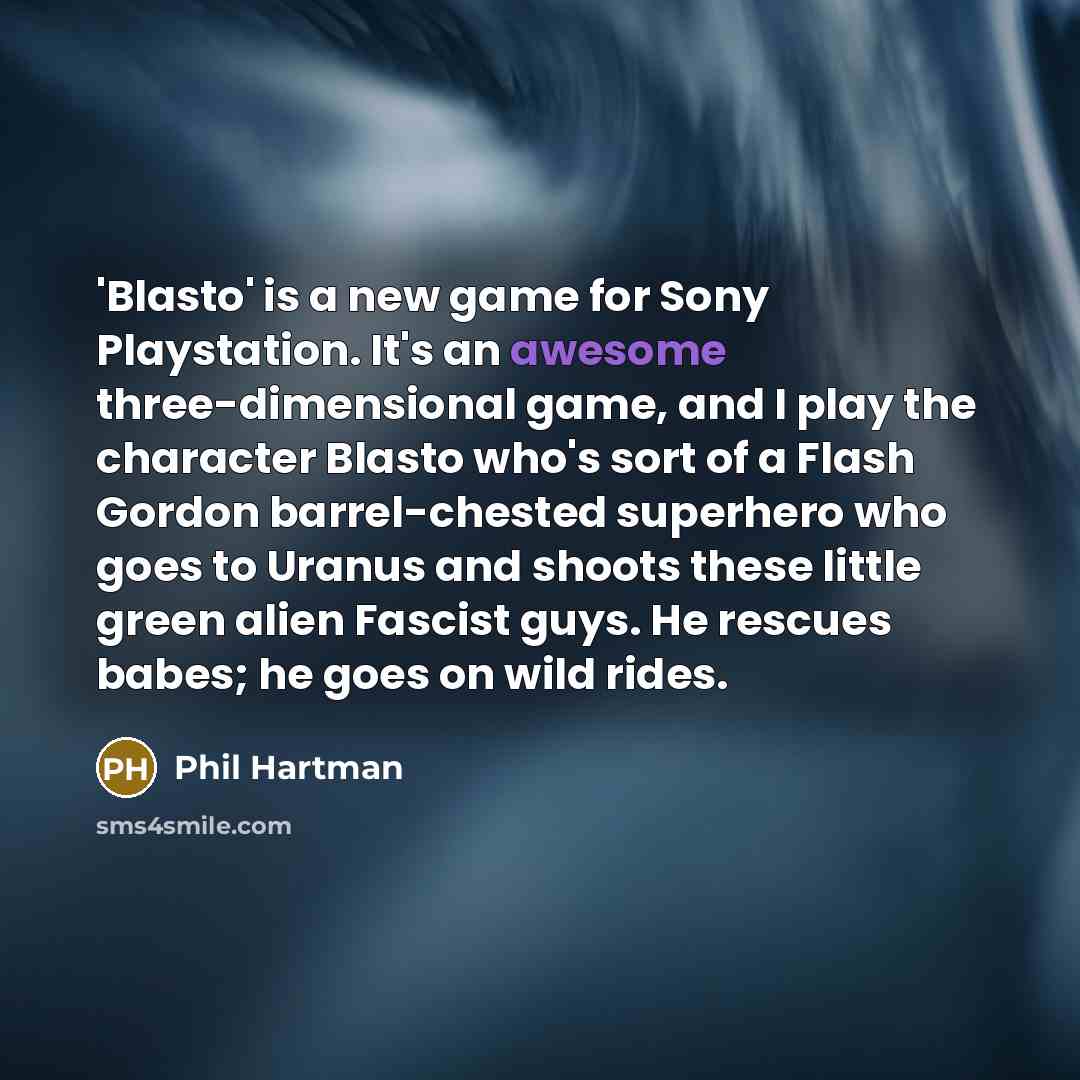 “'Blasto' is a new game for Sony Playstation. It's an awesome three-dimensional game, and I play the character Blasto who's sort of a Flash Gordon barrel-chested superhero who goes to Uranus and shoots these little green alien Fascist guys. He rescues babes; he goes on wild rides.” quote by Phil Hartman