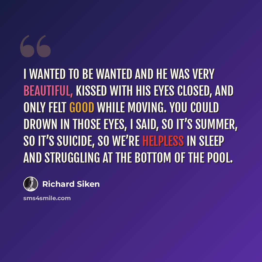 “I wanted to be wanted and he was very beautiful, kissed with his eyes closed, and only felt good while moving. You could drown in those eyes, I said, so it’s summer, so it’s suicide, so we’re helpless in sleep and struggling at the bottom of the pool.” quote by Richard Siken