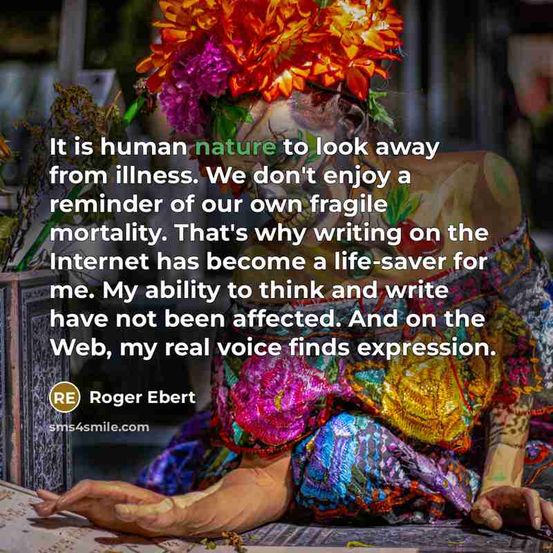 “It is human nature to look away from illness. We don't enjoy a reminder of our own fragile mortality. That's why writing on the Internet has become a life-saver for me. My ability to think and write have not been affected. And on the Web, my real voice finds expression.” quote by Roger Ebert