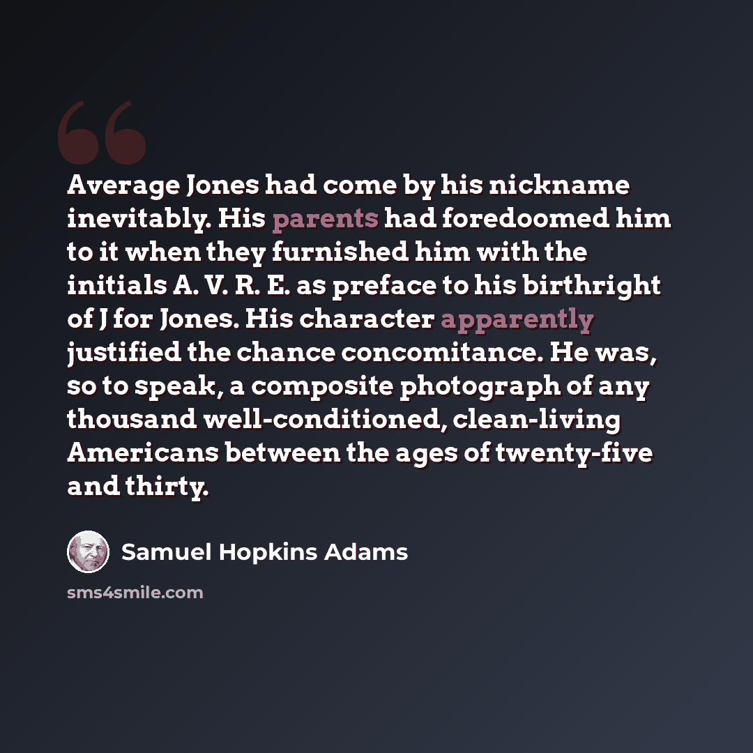 “Average Jones had come by his nickname inevitably. His parents had foredoomed him to it when they furnished him with the initials A. V. R. E. as preface to his birthright of J for Jones. His character apparently justified the chance concomitance. He was, so to speak, a composite photograph of any…” quote by Samuel Hopkins Adams