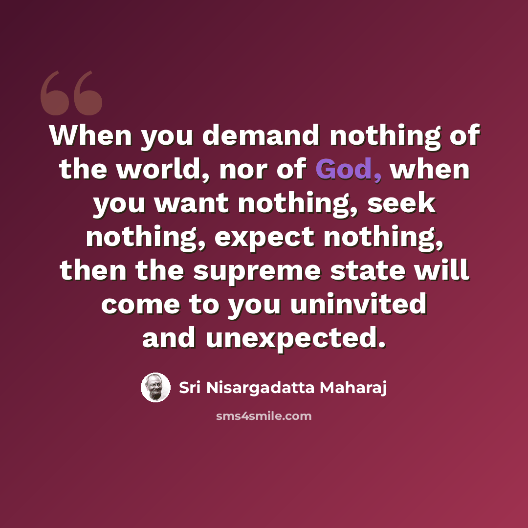 “When you demand nothing of the world, nor of God, when you want nothing, seek nothing, expect nothing, then the supreme state will come to you uninvited and unexpected.” quote by Sri Nisargadatta Maharaj