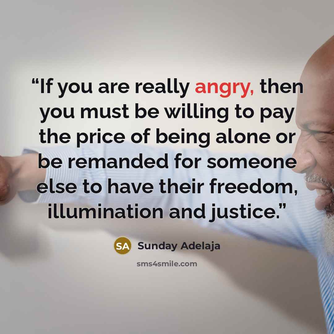 “If you are really angry, then you must be willing to pay the price of being alone or be remanded for someone else to have their freedom, illumination and justice.” quote by Sunday Adelaja