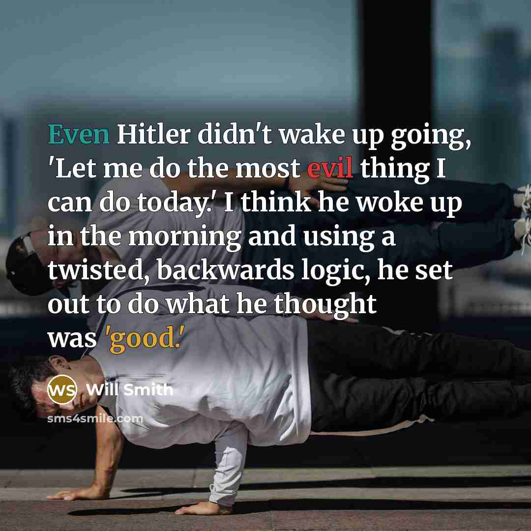 “Even Hitler didn't wake up going, 'Let me do the most evil thing I can do today.' I think he woke up in the morning and using a twisted, backwards logic, he set out to do what he thought was 'good.'” quote by Will Smith