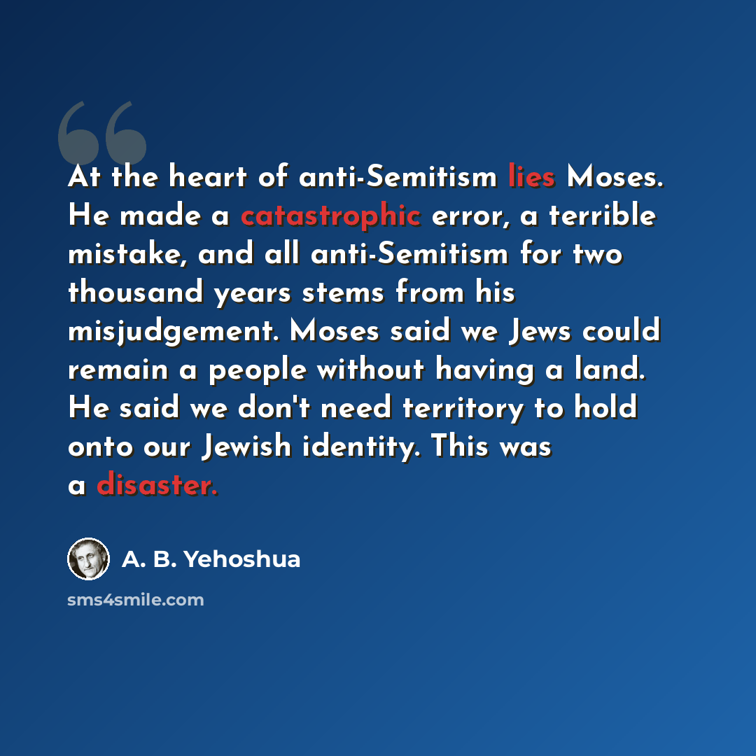 “At the heart of anti-Semitism lies Moses. He made a catastrophic error, a terrible mistake, and all anti-Semitism for two thousand years stems from his misjudgement. Moses said we Jews could remain a people without having a land. He said we don't need territory to hold onto our Jewish identity…” quote by A. B. Yehoshua