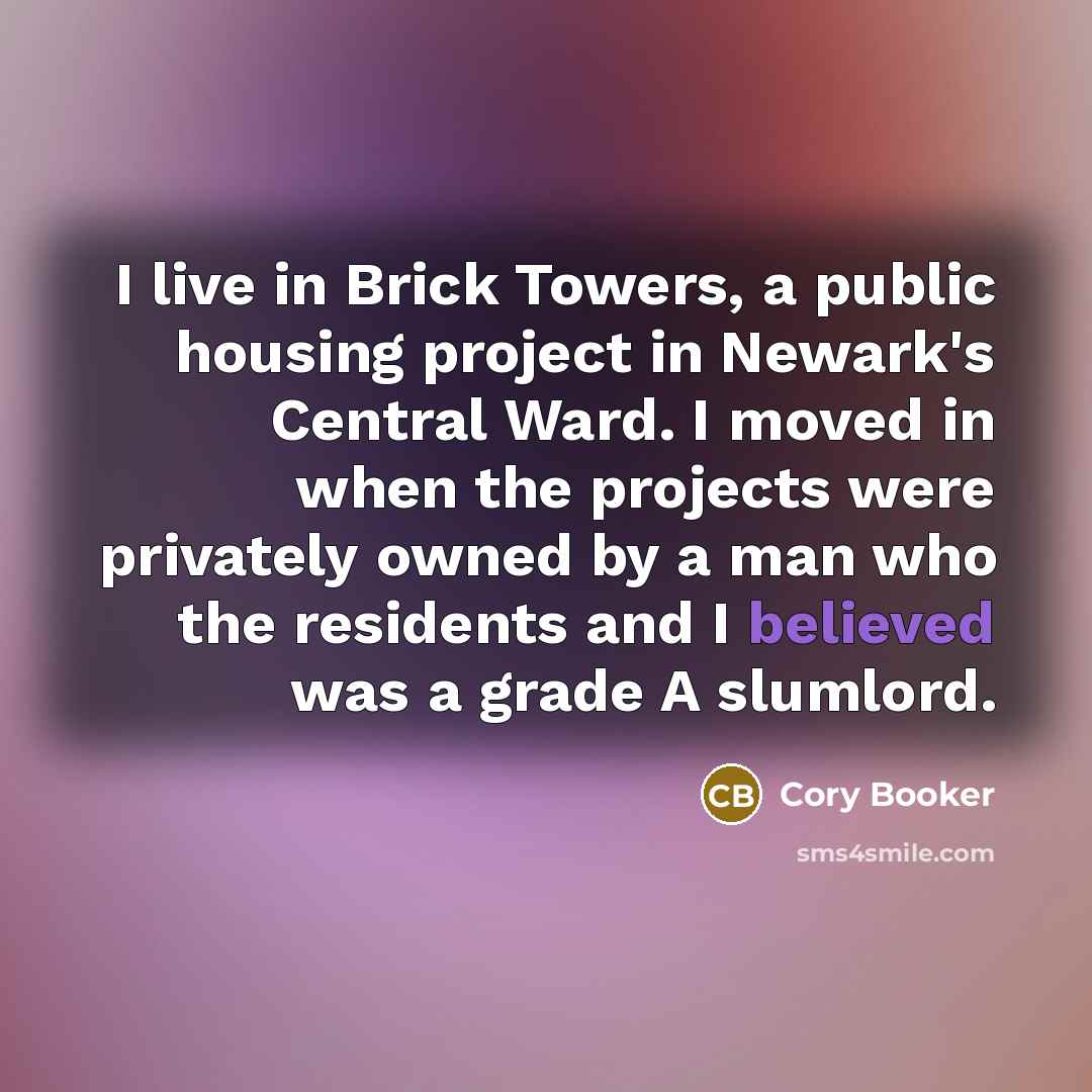 “I live in Brick Towers, a public housing project in Newark's Central Ward. I moved in when the projects were privately owned by a man who the residents and I believed was a grade A slumlord.” quote by Cory Booker