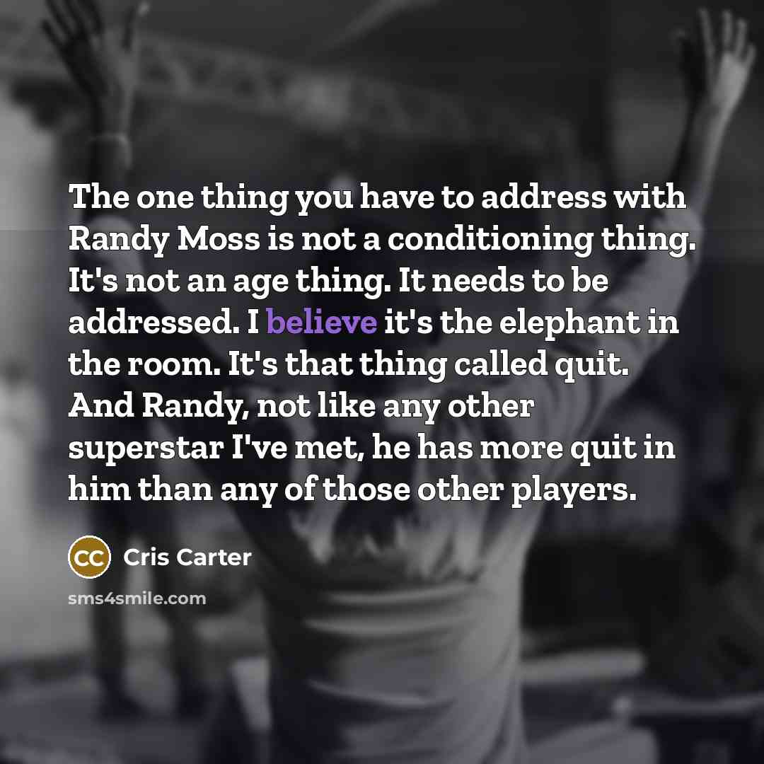 “The one thing you have to address with Randy Moss is not a conditioning thing. It's not an age thing. It needs to be addressed. I believe it's the elephant in the room. It's that thing called quit. And Randy, not like any other superstar I've met, he has more quit in him than any of those other…” quote by Cris Carter