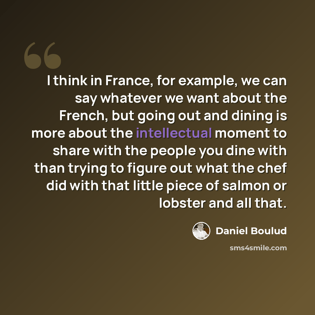 “I think in France, for example, we can say whatever we want about the French, but going out and dining is more about the intellectual moment to share with the people you dine with than trying to figure out what the chef did with that little piece of salmon or lobster and all that.” quote by Daniel Boulud