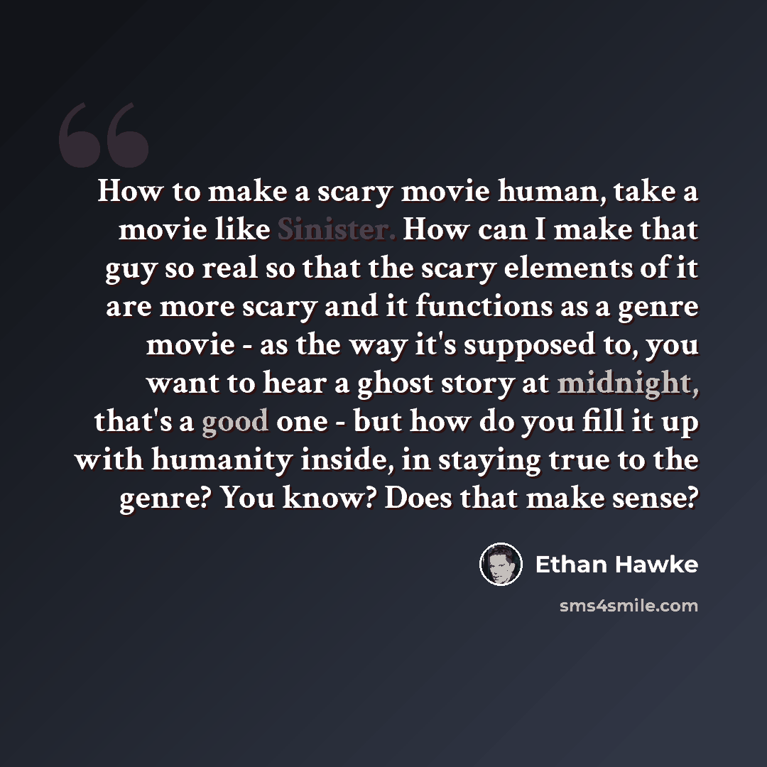 “How to make a scary movie human, take a movie like Sinister. How can I make that guy so real so that the scary elements of it are more scary and it functions as a genre movie - as the way it's supposed to, you want to hear a ghost story at midnight, that's a good one - but how do you fill it up…” quote by Ethan Hawke