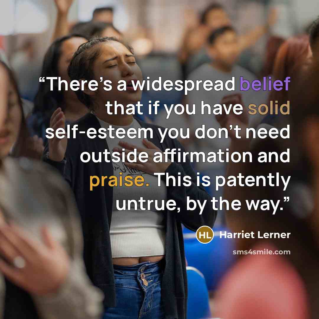 “There’s a widespread belief that if you have solid self-esteem you don’t need outside affirmation and praise. This is patently untrue, by the way.” quote by Harriet Lerner