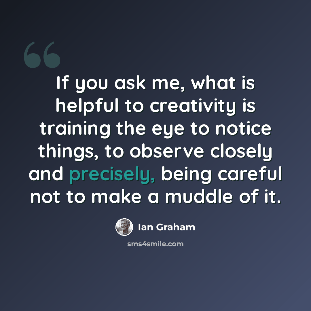 “If you ask me, what is helpful to creativity is training the eye to notice things, to observe closely and precisely, being careful not to make a muddle of it.” quote by Ian Graham
