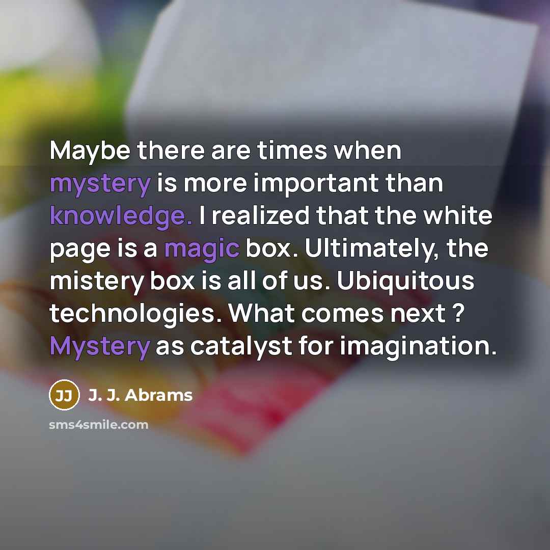 “Maybe there are times when mystery is more important than knowledge. I realized that the white page is a magic box. Ultimately, the mistery box is all of us. Ubiquitous technologies. What comes next ? Mystery as catalyst for imagination.” quote by J. J. Abrams