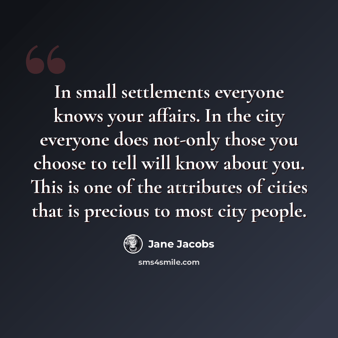 “In small settlements everyone knows your affairs. In the city everyone does not-only those you choose to tell will know about you. This is one of the attributes of cities that is precious to most city people.” quote by Jane Jacobs