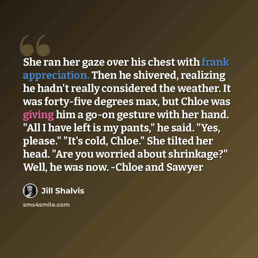 “She ran her gaze over his chest with frank appreciation. Then he shivered, realizing he hadn't really considered the weather. It was forty-five degrees max, but Chloe was giving him a go-on gesture with her hand. "All I have left is my pants," he said. "Yes, please." "It's cold, Chloe." She tilted…” quote by Jill Shalvis