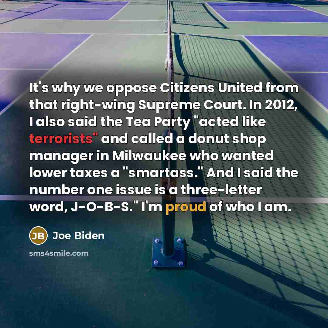 “It's why we oppose Citizens United from that right-wing Supreme Court. In 2012, I also said the Tea Party "acted like terrorists" and called a donut shop manager in Milwaukee who wanted lower taxes a "smartass." And I said the number one issue is a three-letter word, J-O-B-S." I'm proud of who I am.” quote by Joe Biden