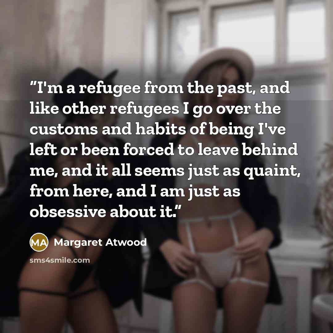 “I'm a refugee from the past, and like other refugees I go over the customs and habits of being I've left or been forced to leave behind me, and it all seems just as quaint, from here, and I am just as obsessive about it.” quote by Margaret Atwood