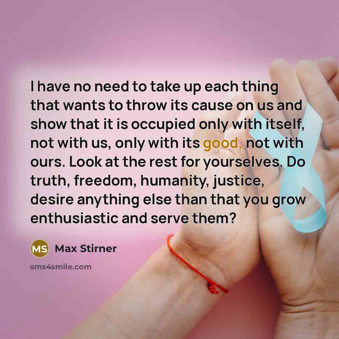 “I have no need to take up each thing that wants to throw its cause on us and show that it is occupied only with itself, not with us, only with its good, not with ours. Look at the rest for yourselves. Do truth, freedom, humanity, justice, desire anything else than that you grow enthusiastic and…” quote by Max Stirner
