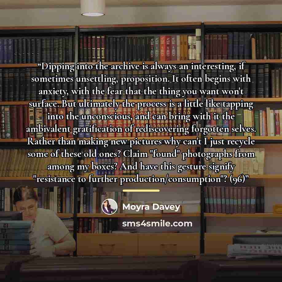 “Dipping into the archive is always an interesting, if sometimes unsettling, proposition. It often begins with anxiety, with the fear that the thing you want won't surface. But ultimately the process is a little like tapping into the unconscious, and can bring with it the ambivalent gratification…” quote by Moyra Davey