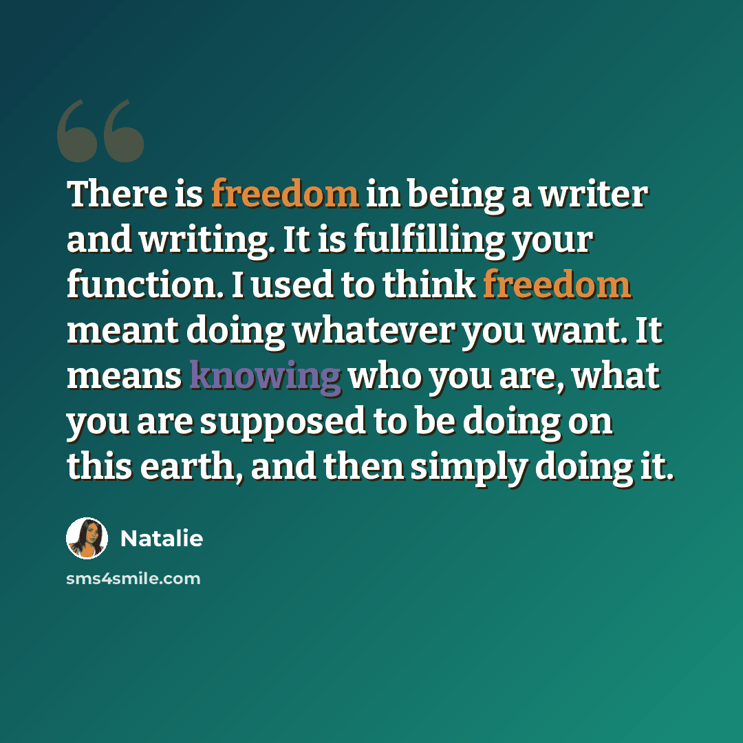 “There is freedom in being a writer and writing. It is fulfilling your function. I used to think freedom meant doing whatever you want. It means knowing who you are, what you are supposed to be doing on this earth, and then simply doing it.” quote by Natalie