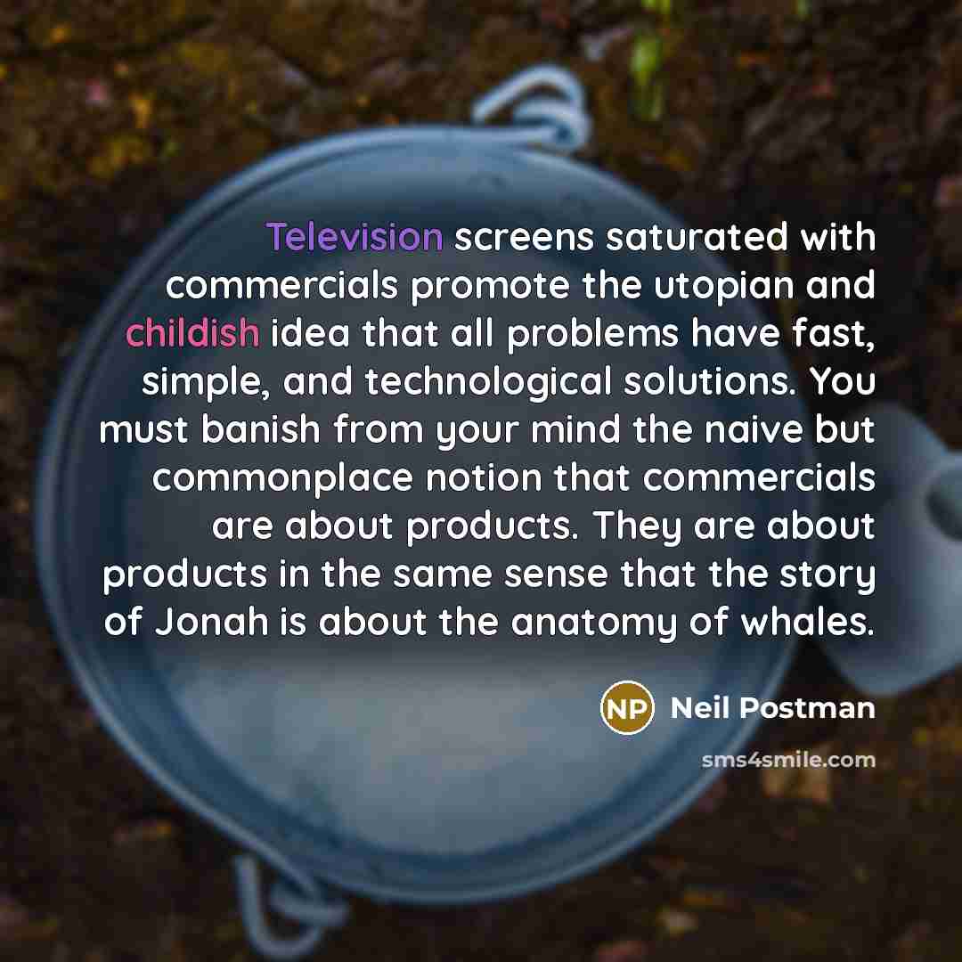 “Television screens saturated with commercials promote the utopian and childish idea that all problems have fast, simple, and technological solutions. You must banish from your mind the naive but commonplace notion that commercials are about products. They are about products in the same sense that…” quote by Neil Postman