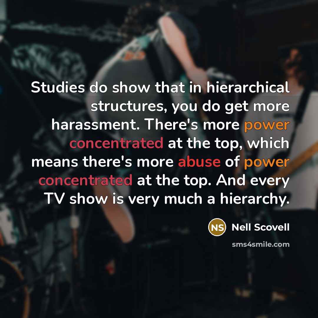 “Studies do show that in hierarchical structures, you do get more harassment. There's more power concentrated at the top, which means there's more abuse of power concentrated at the top. And every TV show is very much a hierarchy.” quote by Nell Scovell
