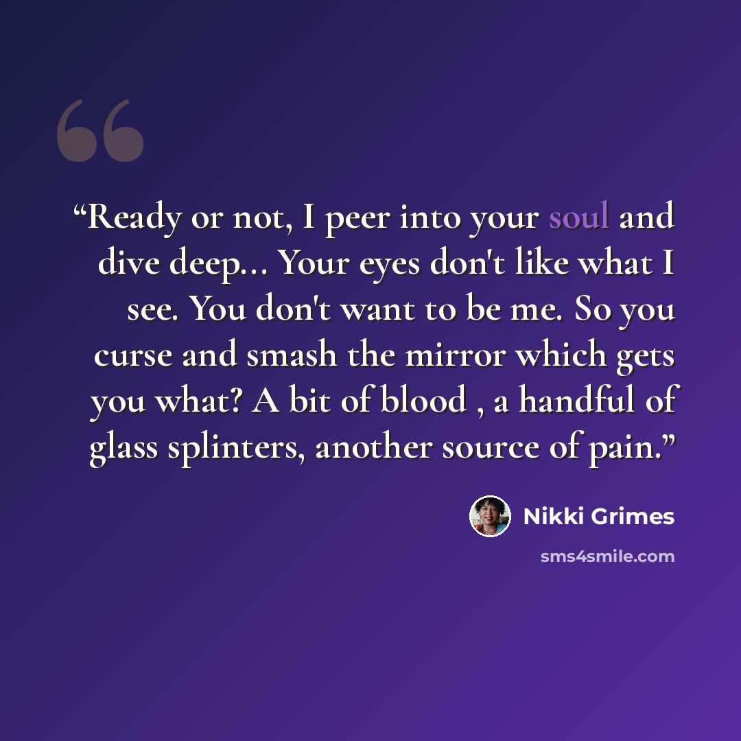 “Ready or not, I peer into your soul and dive deep... Your eyes don't like what I see. You don't want to be me. So you curse and smash the mirror which gets you what? A bit of blood , a handful of glass splinters, another source of pain.” quote by Nikki Grimes