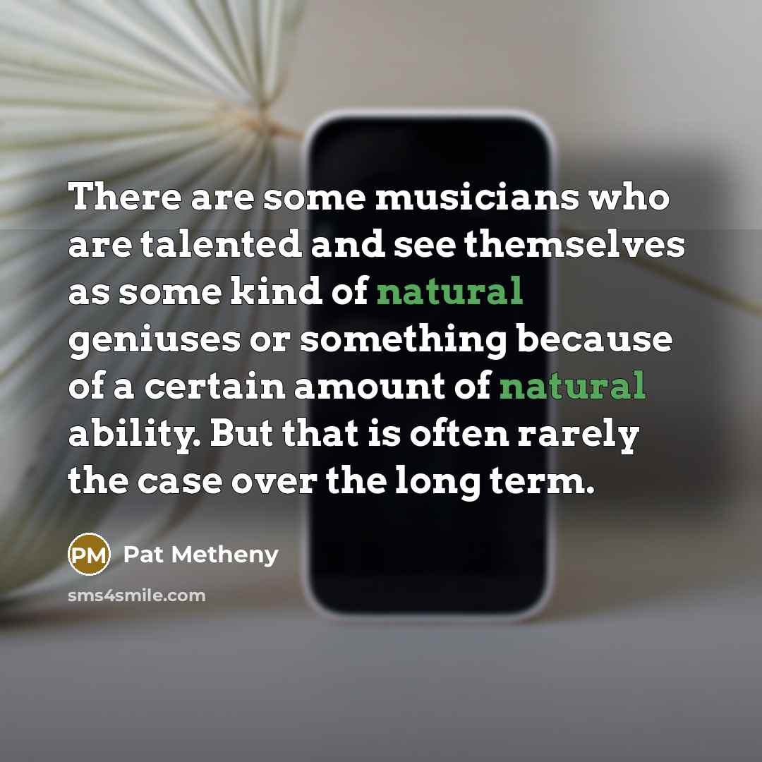 “There are some musicians who are talented and see themselves as some kind of natural geniuses or something because of a certain amount of natural ability. But that is often rarely the case over the long term.” quote by Pat Metheny