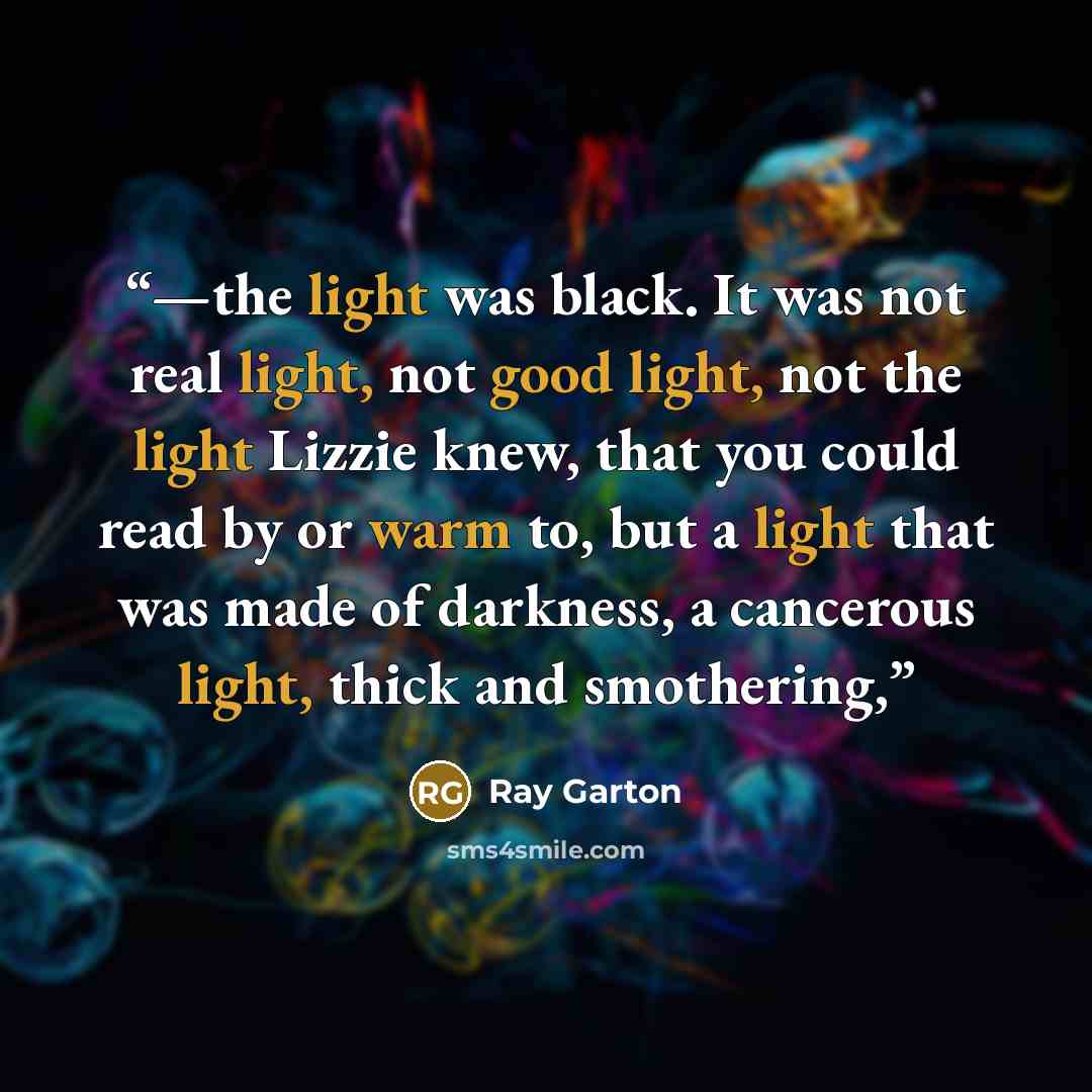 “—the light was black. It was not real light, not good light, not the light Lizzie knew, that you could read by or warm to, but a light that was made of darkness, a cancerous light, thick and smothering,” quote by Ray Garton