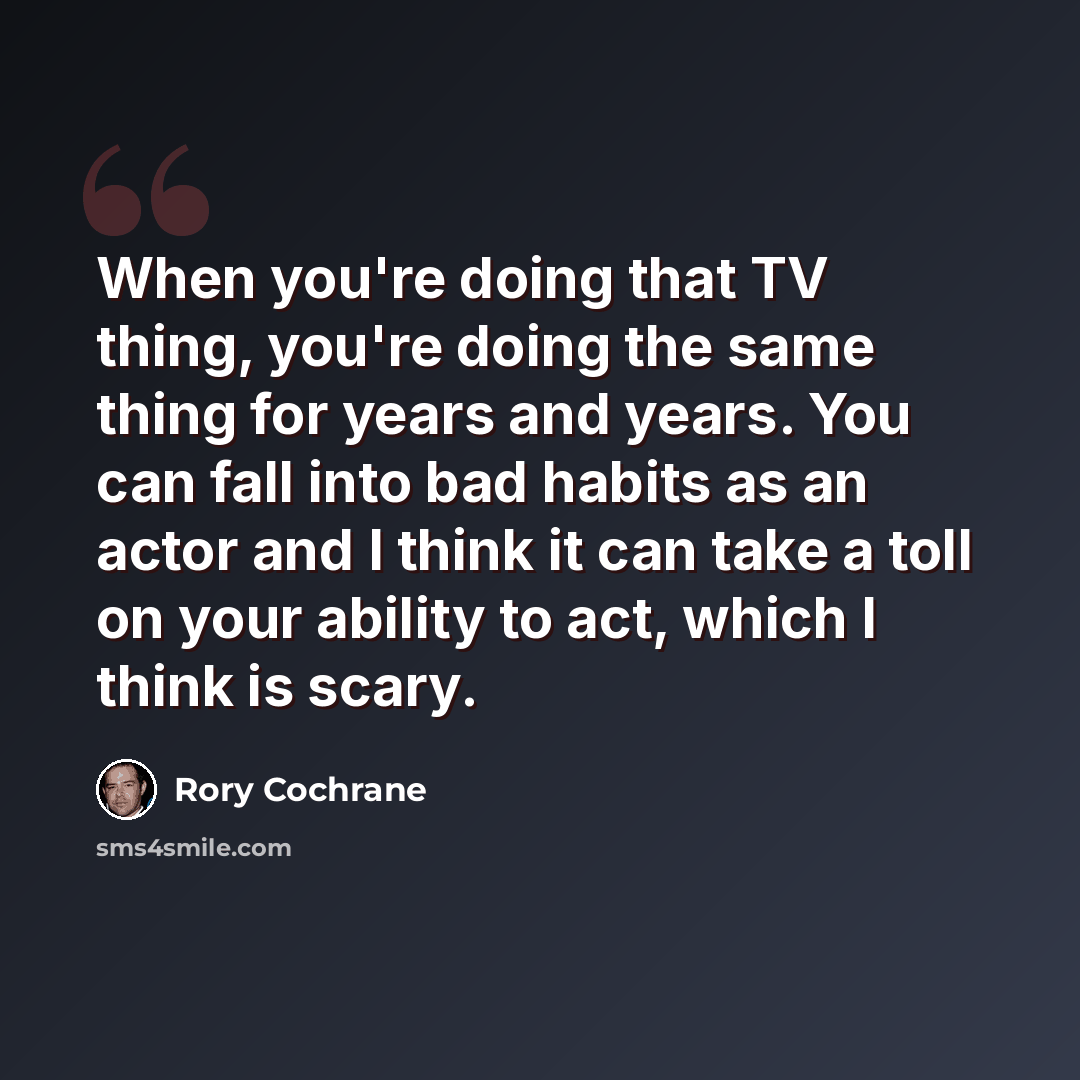 “When you're doing that TV thing, you're doing the same thing for years and years. You can fall into bad habits as an actor and I think it can take a toll on your ability to act, which I think is scary.” quote by Rory Cochrane
