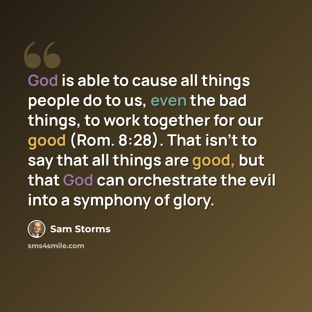 “God is able to cause all things people do to us, even the bad things, to work together for our good (Rom. 8:28). That isn't to say that all things are good, but that God can orchestrate the evil into a symphony of glory.” quote by Sam Storms