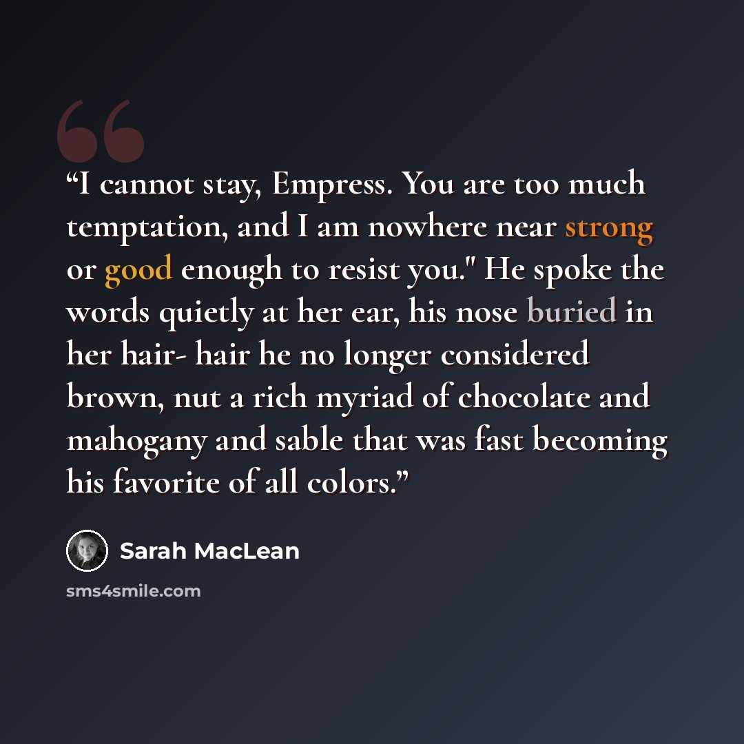 “I cannot stay, Empress. You are too much temptation, and I am nowhere near strong or good enough to resist you." He spoke the words quietly at her ear, his nose buried in her hair- hair he no longer considered brown, nut a rich myriad of chocolate and mahogany and sable that was fast becoming his…” quote by Sarah MacLean