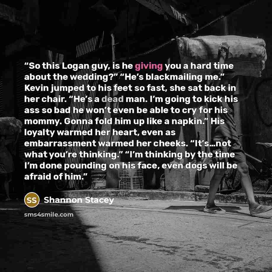 “So this Logan guy, is he giving you a hard time about the wedding?” “He’s blackmailing me.” Kevin jumped to his feet so fast, she sat back in her chair. “He’s a dead man. I’m going to kick his ass so bad he won’t even be able to cry for his mommy. Gonna fold him up like a napkin.” His loyalty…” quote by Shannon Stacey