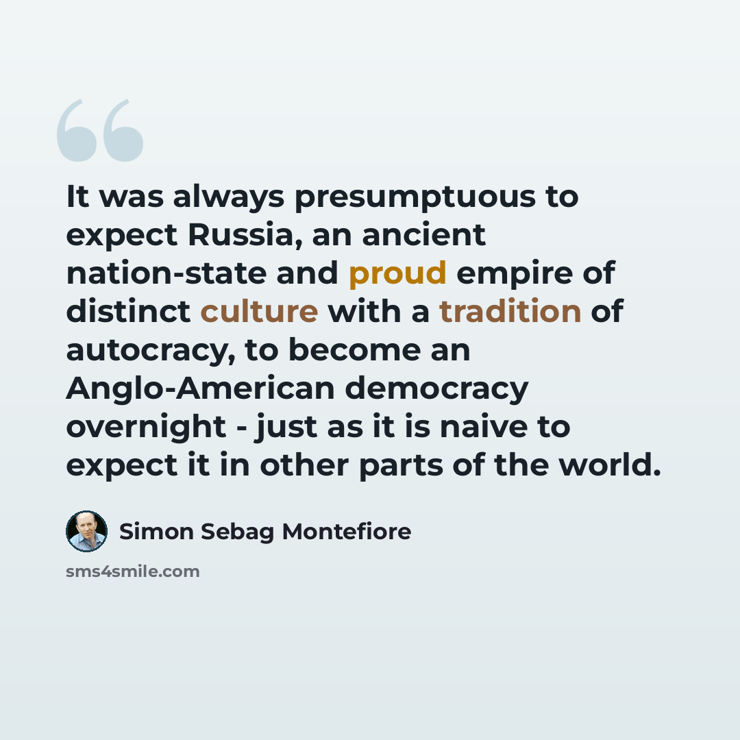 “It was always presumptuous to expect Russia, an ancient nation-state and proud empire of distinct culture with a tradition of autocracy, to become an Anglo-American democracy overnight - just as it is naive to expect it in other parts of the world.” quote by Simon Sebag Montefiore