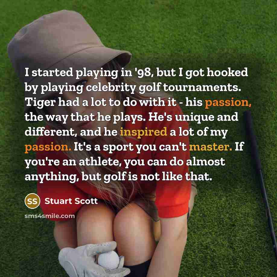 “I started playing in '98, but I got hooked by playing celebrity golf tournaments. Tiger had a lot to do with it - his passion, the way that he plays. He's unique and different, and he inspired a lot of my passion. It's a sport you can't master. If you're an athlete, you can do almost anything, but…” quote by Stuart Scott