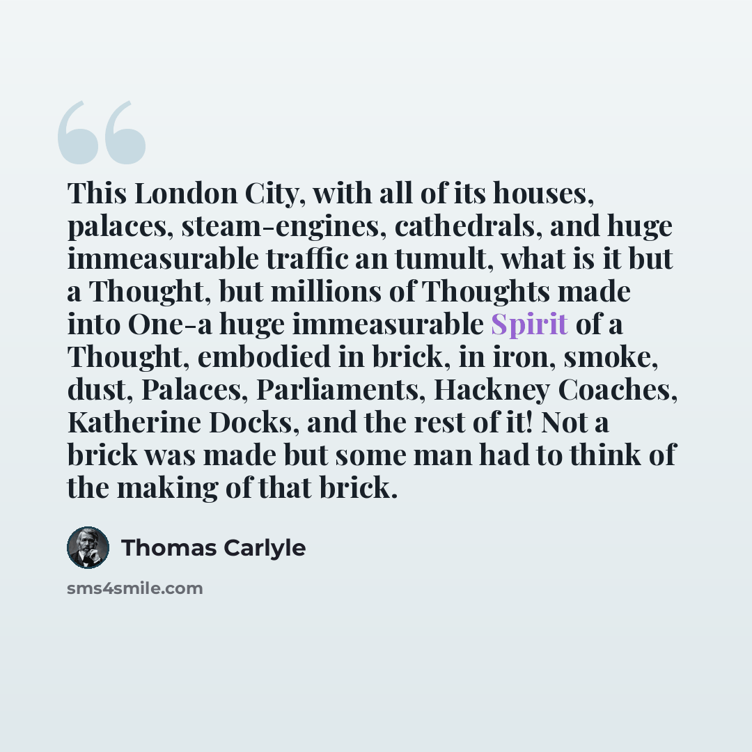 “This London City, with all of its houses, palaces, steam-engines, cathedrals, and huge immeasurable traffic an tumult, what is it but a Thought, but millions of Thoughts made into One-a huge immeasurable Spirit of a Thought, embodied in brick, in iron, smoke, dust, Palaces, Parliaments, Hackney…” quote by Thomas Carlyle