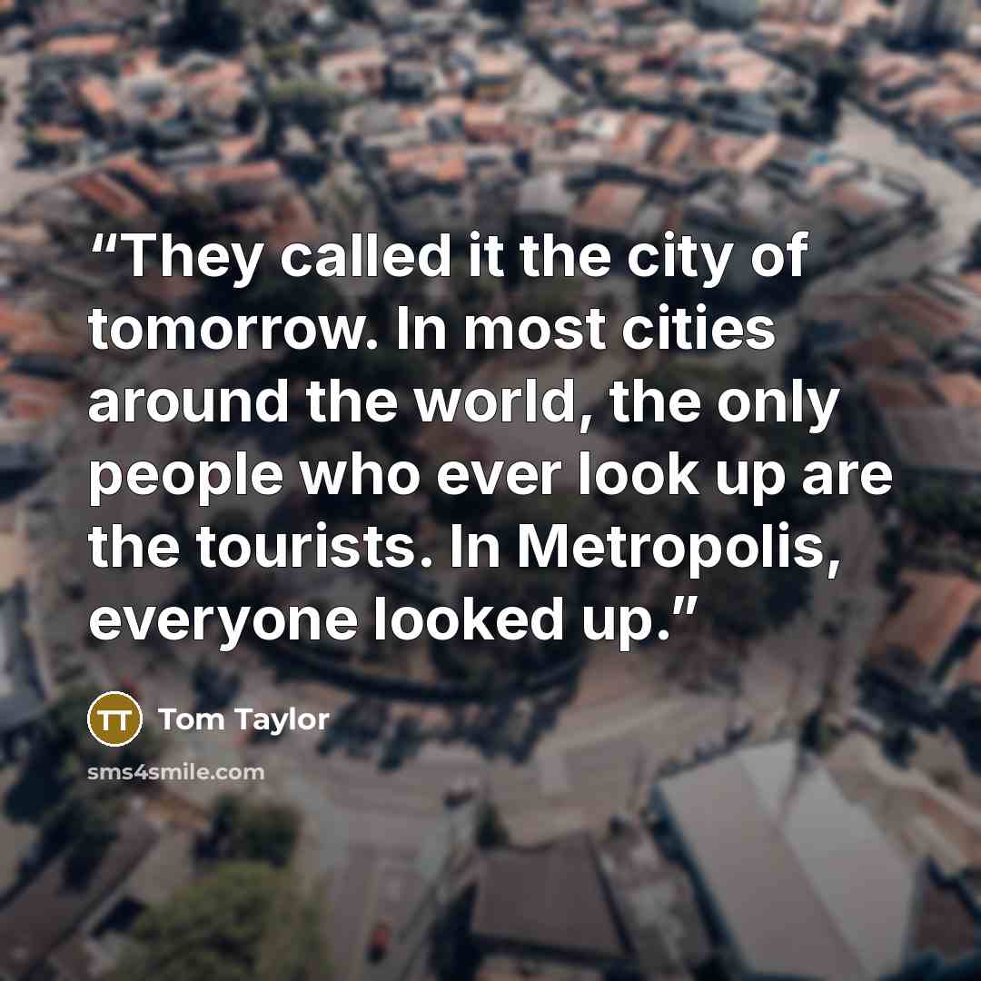 “They called it the city of tomorrow. In most cities around the world, the only people who ever look up are the tourists. In Metropolis, everyone looked up.” quote by Tom Taylor