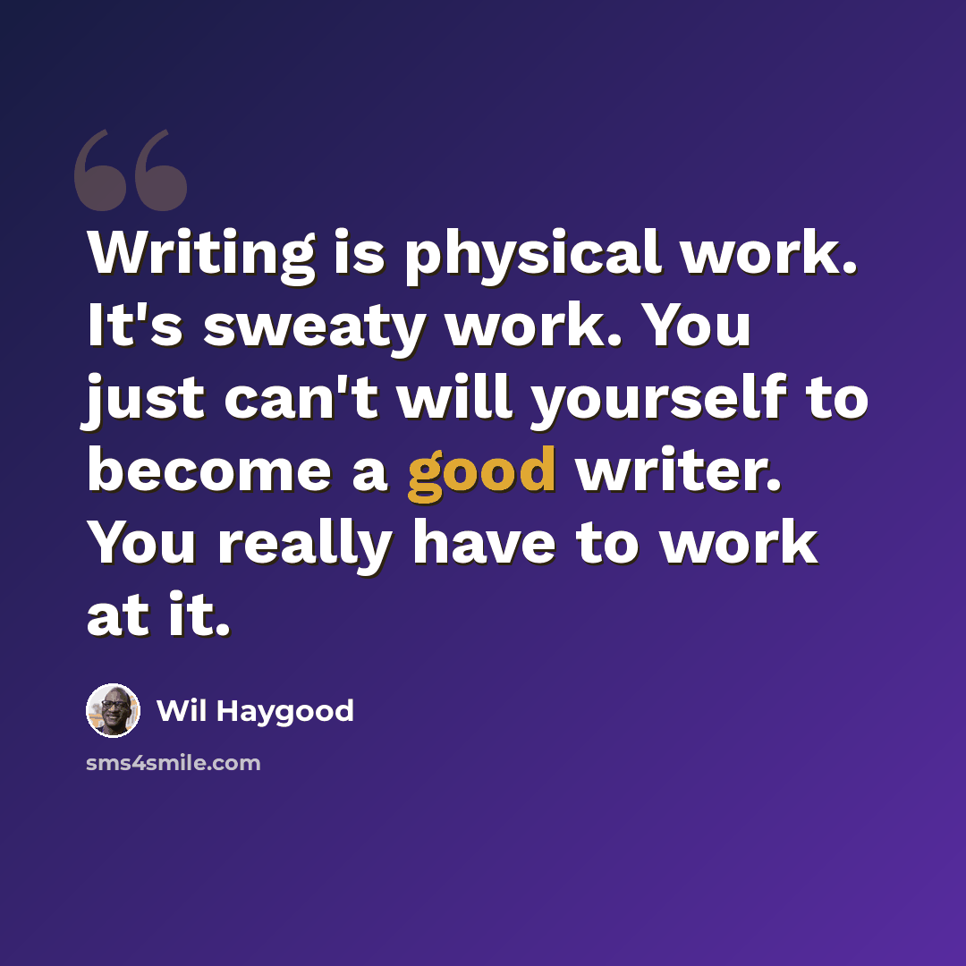 “Writing is physical work. It's sweaty work. You just can't will yourself to become a good writer. You really have to work at it.” quote by Wil Haygood