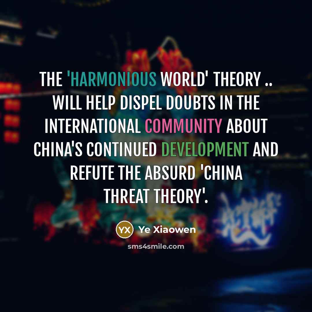 “The 'harmonious world' theory .. will help dispel doubts in the international community about China's continued development and refute the absurd 'China threat theory'.” quote by Ye Xiaowen