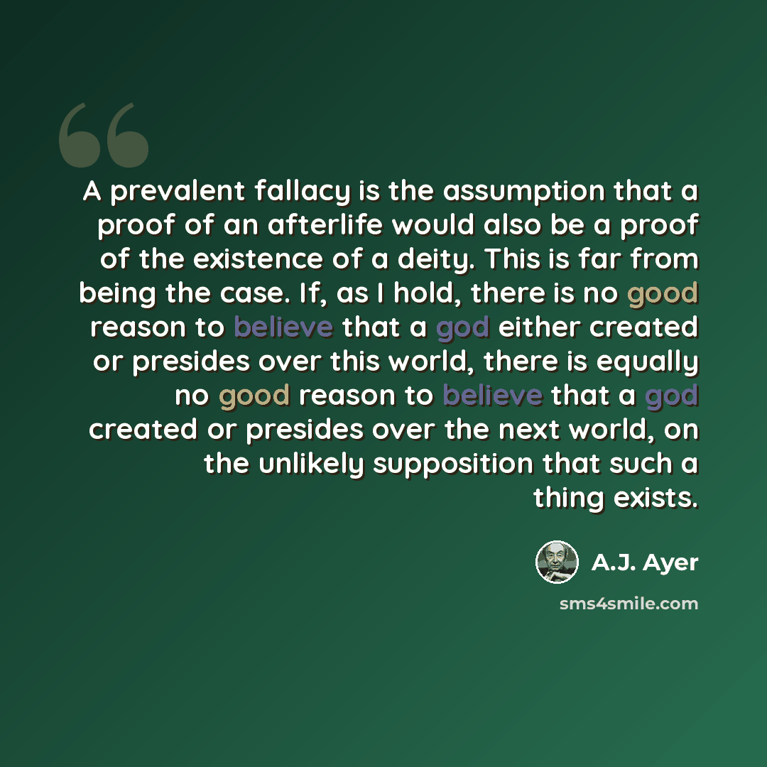 “A prevalent fallacy is the assumption that a proof of an afterlife would also be a proof of the existence of a deity. This is far from being the case. If, as I hold, there is no good reason to believe that a god either created or presides over this world, there is equally no good reason to believe…” quote by A.J. Ayer