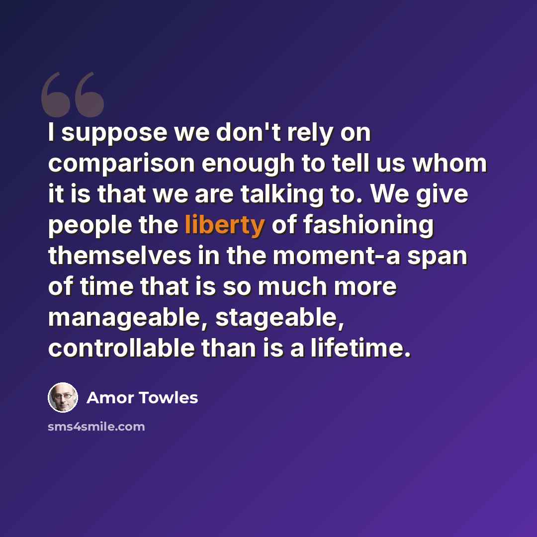 “I suppose we don't rely on comparison enough to tell us whom it is that we are talking to. We give people the liberty of fashioning themselves in the moment-a span of time that is so much more manageable, stageable, controllable than is a lifetime.” quote by Amor Towles