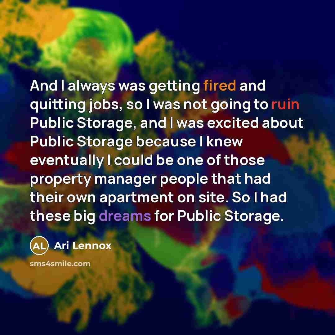 “And I always was getting fired and quitting jobs, so I was not going to ruin Public Storage, and I was excited about Public Storage because I knew eventually I could be one of those property manager people that had their own apartment on site. So I had these big dreams for Public Storage.” quote by Ari Lennox