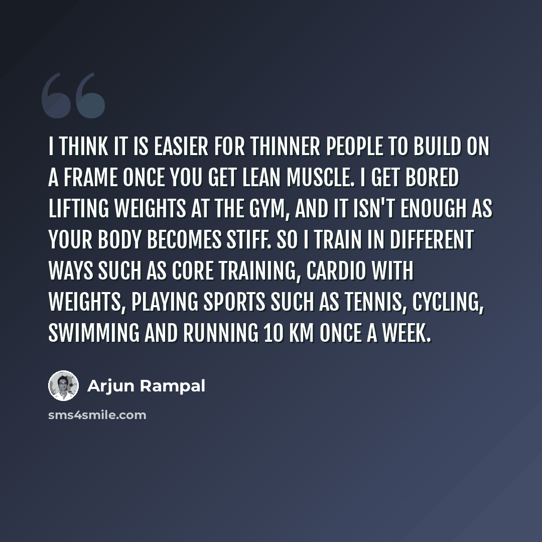 “I think it is easier for thinner people to build on a frame once you get lean muscle. I get bored lifting weights at the gym, and it isn't enough as your body becomes stiff. So I train in different ways such as core training, cardio with weights, playing sports such as tennis, cycling, swimming…” quote by Arjun Rampal