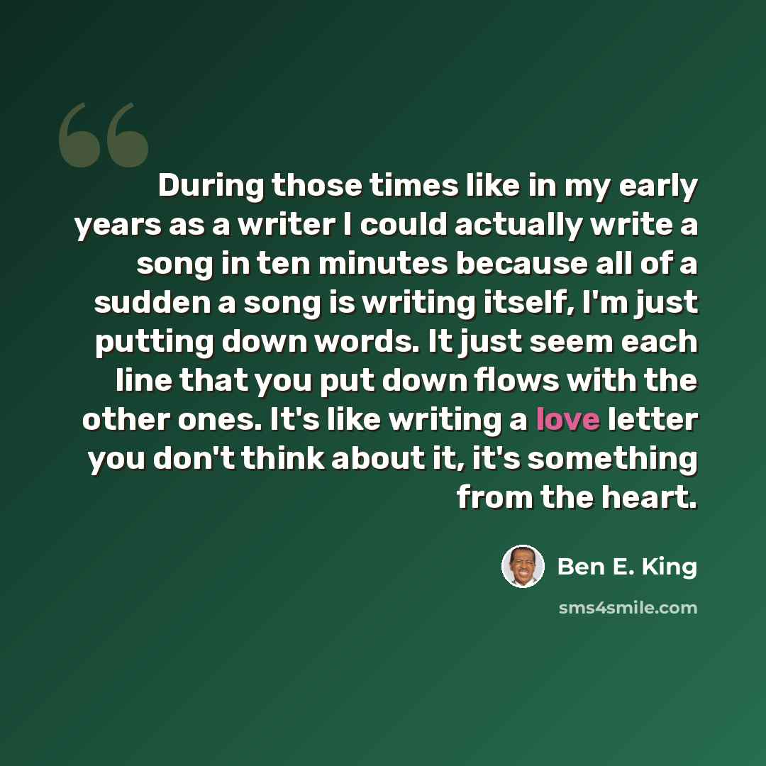 “During those times like in my early years as a writer I could actually write a song in ten minutes because all of a sudden a song is writing itself, I'm just putting down words. It just seem each line that you put down flows with the other ones. It's like writing a love letter you don't think…” quote by Ben E. King